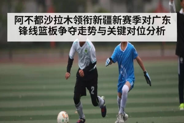 阿不都沙拉木领衔新疆新赛季对广东锋线篮板争夺走势与关键对位分析