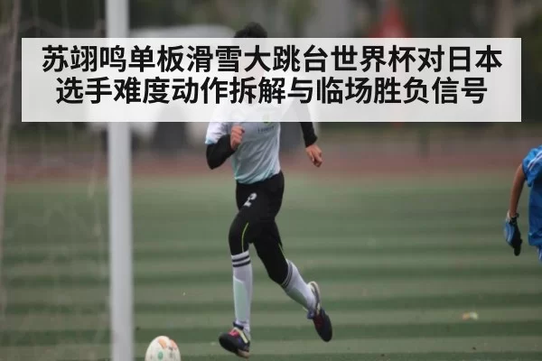 苏翊鸣单板滑雪大跳台世界杯对日本选手难度动作拆解与临场胜负信号