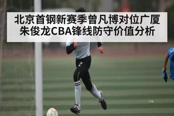 北京首钢新赛季曾凡博对位广厦朱俊龙CBA锋线防守价值分析